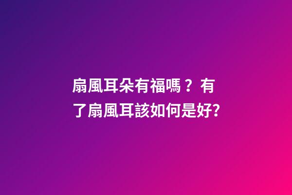扇風耳朵有福嗎？有了扇風耳該如何是好？